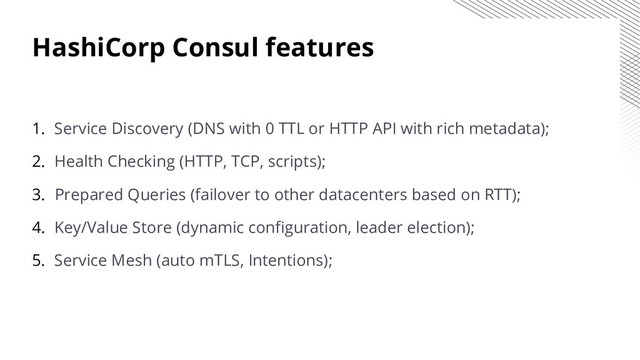 HashiCorp Consul features
1. Service Discovery (DNS with 0 TTL or HTTP API with rich metadata);
2. Health Checking (HTTP, TCP, scripts);
3. Prepared Queries (failover to other datacenters based on RTT);
4. Key/Value Store (dynamic configuration, leader election);
5. Service Mesh (auto mTLS, Intentions);
