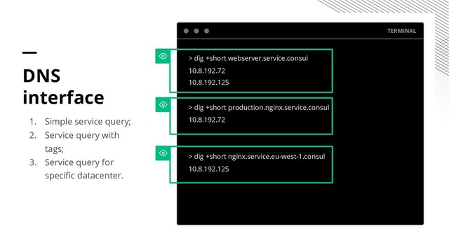 TERMINAL
> dig +short webserver.service.consul
10.8.192.72
10.8.192.125
> dig +short production.nginx.service.consul
10.8.192.72
> dig +short nginx.service.eu-west-1.consul
10.8.192.125
DNS
interface
1. Simple service query;
2. Service query with
tags;
3. Service query for
specific datacenter.

