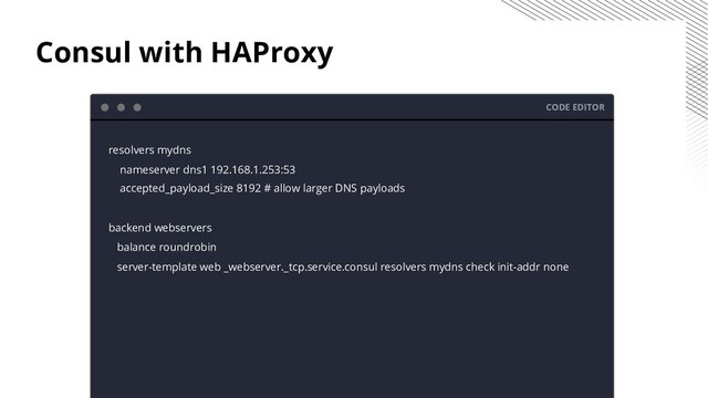 Consul with HAProxy
CODE EDITOR
resolvers mydns
nameserver dns1 192.168.1.253:53
accepted_payload_size 8192 # allow larger DNS payloads
backend webservers
balance roundrobin
server-template web _webserver._tcp.service.consul resolvers mydns check init-addr none

