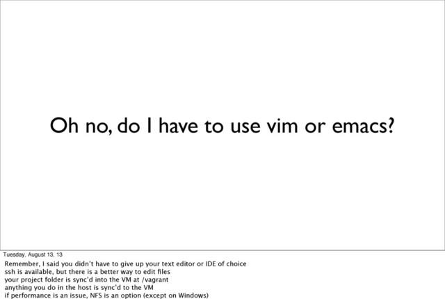 Oh no, do I have to use vim or emacs?
Tuesday, August 13, 13
Remember, I said you didn’t have to give up your text editor or IDE of choice
ssh is available, but there is a better way to edit ﬁles
your project folder is sync’d into the VM at /vagrant
anything you do in the host is sync’d to the VM
if performance is an issue, NFS is an option (except on Windows)
