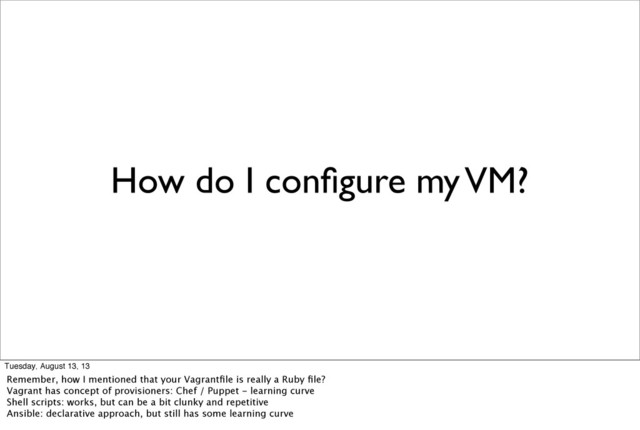 How do I conﬁgure my VM?
Tuesday, August 13, 13
Remember, how I mentioned that your Vagrantﬁle is really a Ruby ﬁle?
Vagrant has concept of provisioners: Chef / Puppet - learning curve
Shell scripts: works, but can be a bit clunky and repetitive
Ansible: declarative approach, but still has some learning curve
