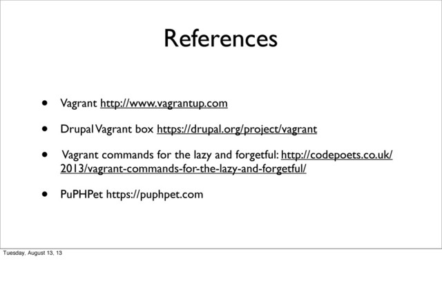 References
• Vagrant http://www.vagrantup.com
• Drupal Vagrant box https://drupal.org/project/vagrant
• Vagrant commands for the lazy and forgetful: http://codepoets.co.uk/
2013/vagrant-commands-for-the-lazy-and-forgetful/
• PuPHPet https://puphpet.com
Tuesday, August 13, 13
