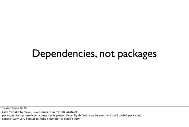 Dependencies, not packages
Tuesday, August 13, 13
Easy mistake to make, I even made it in my talk abstract
packages are system-level, composer is project-level by default (can be used to install global packages)
conceptually very similar to Ruby’s bundler or Node’s npm
