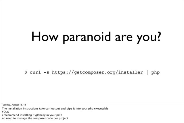 How paranoid are you?
$ curl -s https://getcomposer.org/installer | php
Tuesday, August 13, 13
The installation instructions take curl output and pipe it into your php executable
YOLO
i recommend installing it globally in your path
no need to manage the composer code per project
