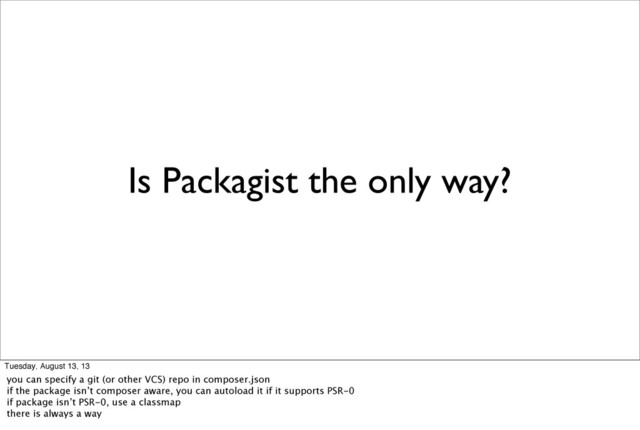 Is Packagist the only way?
Tuesday, August 13, 13
you can specify a git (or other VCS) repo in composer.json
if the package isn’t composer aware, you can autoload it if it supports PSR-0
if package isn’t PSR-0, use a classmap
there is always a way
