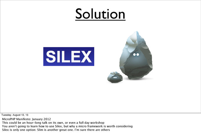 Solution
Tuesday, August 13, 13
MicroPHP Manifesto: January 2012
This could be an hour-long talk on its own, or even a full day workshop
You aren’t going to learn how to use Silex, but why a micro framework is worth considering
Silex is only one option: Slim is another great one. I’m sure there are others
