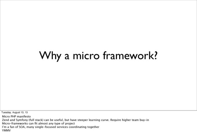 Why a micro framework?
Tuesday, August 13, 13
Micro PHP manifesto
Zend and Symfony (full stack) can be useful, but have steeper learning curve. Require higher team buy-in
Micro-frameworks can ﬁt almost any type of project
I’m a fan of SOA, many single-focused services coordinating together
YMMV
