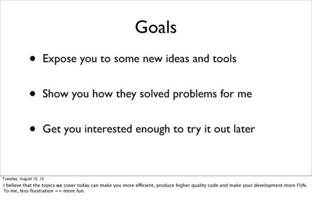 Goals
• Expose you to some new ideas and tools
• Show you how they solved problems for me
• Get you interested enough to try it out later
Tuesday, August 13, 13
I believe that the topics we cover today can make you more efficient, produce higher quality code and make your development more FUN.
To me, less frustration == more fun.
