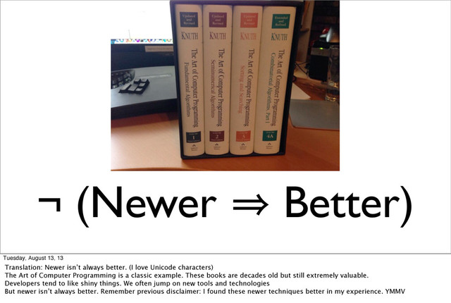 ¬ (Newer 㱺 Better)
Tuesday, August 13, 13
Translation: Newer isn’t always better. (I love Unicode characters)
The Art of Computer Programming is a classic example. These books are decades old but still extremely valuable.
Developers tend to like shiny things. We often jump on new tools and technologies
But newer isn’t always better. Remember previous disclaimer: I found these newer techniques better in my experience. YMMV
