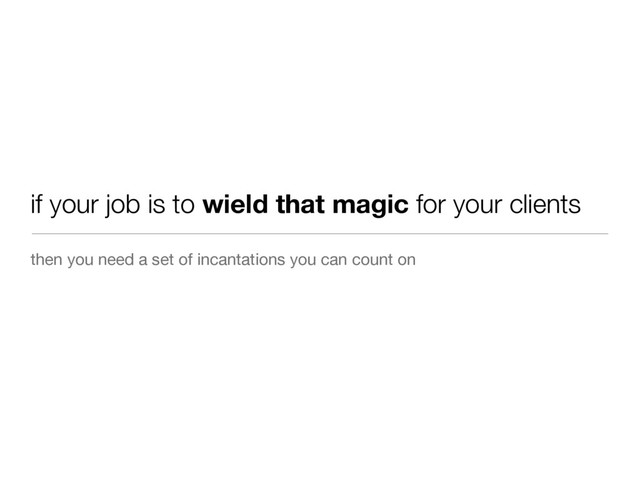 then you need a set of incantations you can count on
if your job is to wield that magic for your clients
