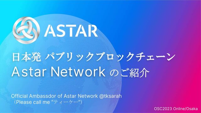 日本発 パブリックブロックチェーン
Astar Network のご紹介
Official Ambassdor of Astar Network @tksarah
（Please call me “ティーケー”）
OSC2023 Online/Osaka
