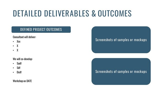 DEFINED PROJECT OUTCOMES
Consultant will deliver:
• Xxx
• X
• X
We will co-develop:
• Sadf
• Sdf
• Dsdf
Workshop on DATE
DETAILED DELIVERABLES & OUTCOMES
Screenshots of samples or mockups
Screenshots of samples or mockups
