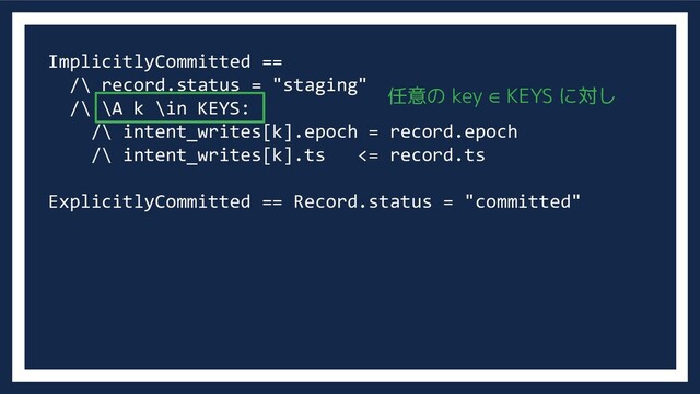 ImplicitlyCommitted ==
/\ record.status = "staging"
/\ \A k \in KEYS:
/\ intent_writes[k].epoch = record.epoch
/\ intent_writes[k].ts <= record.ts
ExplicitlyCommitted == Record.status = "committed"
任意の key ∈ KEYS に対し
