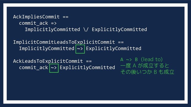 AckImpliesCommit ==
commit_ack =>
ImplicitlyCommitted \/ ExplicitlyCommitted
ImplicitCommitLeadsToExplicitCommit ==
ImplicitlyCommitted ~> ExplicitlyCommitted
AckLeadsToExplicitCommit ==
commit_ack ~> ExplicitlyCommitted
A ~> B (lead to)
一度 A が成立すると
その後いつか B も成立
