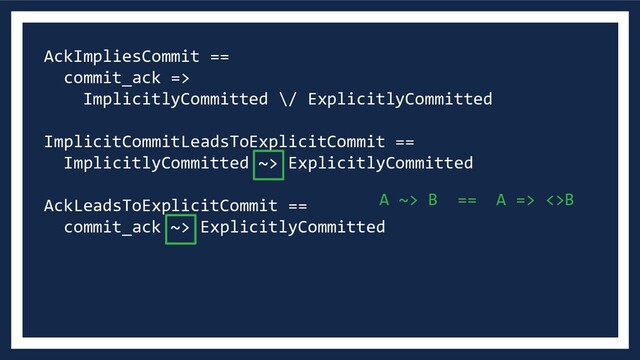 AckImpliesCommit ==
commit_ack =>
ImplicitlyCommitted \/ ExplicitlyCommitted
ImplicitCommitLeadsToExplicitCommit ==
ImplicitlyCommitted ~> ExplicitlyCommitted
AckLeadsToExplicitCommit ==
commit_ack ~> ExplicitlyCommitted
A ~> B == A => <>B
