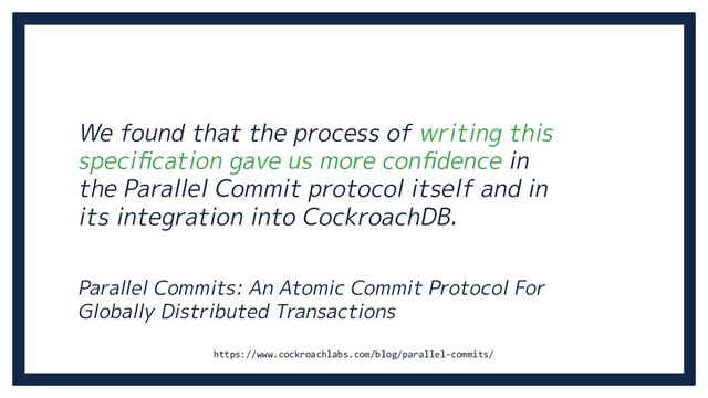 We found that the process of writing this
speciﬁcation gave us more conﬁdence in
the Parallel Commit protocol itself and in
its integration into CockroachDB.
Parallel Commits: An Atomic Commit Protocol For
Globally Distributed Transactions
https://www.cockroachlabs.com/blog/parallel-commits/
