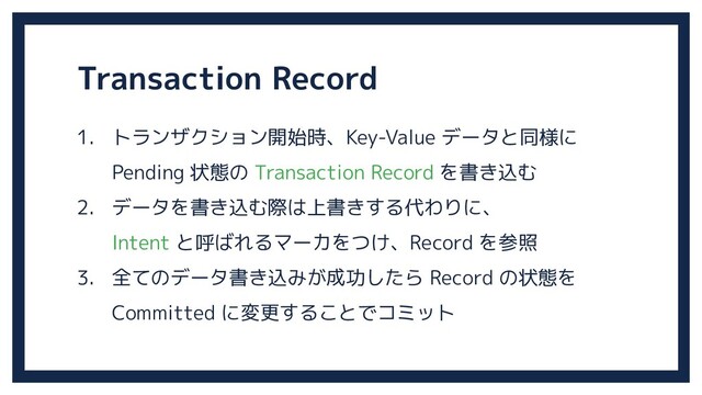 Transaction Record
1. トランザクション開始時、Key-Value データと同様に
Pending 状態の Transaction Record を書き込む
2. データを書き込む際は上書きする代わりに、
Intent と呼ばれるマーカをつけ、Record を参照
3. 全てのデータ書き込みが成功したら Record の状態を
Committed に変更することでコミット
