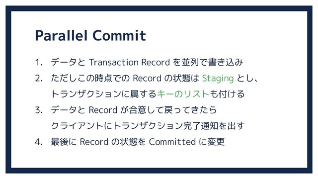 Parallel Commit
1. データと Transaction Record を並列で書き込み
2. ただしこの時点での Record の状態は Staging とし、
トランザクションに属するキーのリストも付ける
3. データと Record が合意して戻ってきたら
クライアントにトランザクション完了通知を出す
4. 最後に Record の状態を Committed に変更
