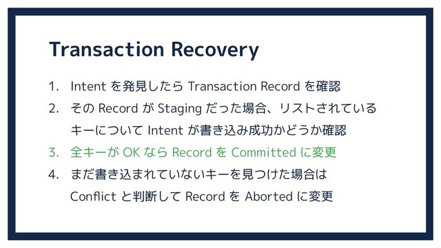 Transaction Recovery
1. Intent を発見したら Transaction Record を確認
2. その Record が Staging だった場合、リストされている
キーについて Intent が書き込み成功かどうか確認
3. 全キーが OK なら Record を Committed に変更
4. まだ書き込まれていないキーを見つけた場合は
Conﬂict と判断して Record を Aborted に変更
