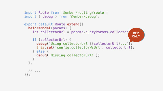 import Route from '@ember/routing/route';
import { debug } from '@ember/debug';
export default Route.extend({
beforeModel(params) {
let collectorUrl = params.queryParams.collectorUrl;
if (collectorUrl) {
debug(`Using collectorUrl ${collectorUrl}...`);
this.set('config.collectorWsUrl', collectorUrl);
} else {
debug(`Missing collectorUrl!`);
}
},
// ...
});
Dev
only
