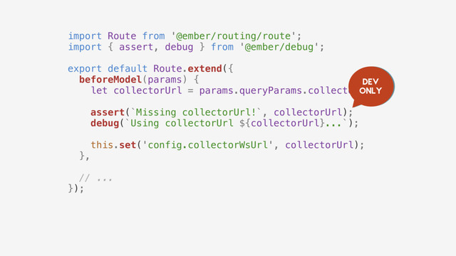 import Route from '@ember/routing/route';
import { assert, debug } from '@ember/debug';
export default Route.extend({
beforeModel(params) {
let collectorUrl = params.queryParams.collectorUrl;
assert(`Missing collectorUrl!`, collectorUrl);
debug(`Using collectorUrl ${collectorUrl}...`);
this.set('config.collectorWsUrl', collectorUrl);
},
// ...
});
Dev
only

