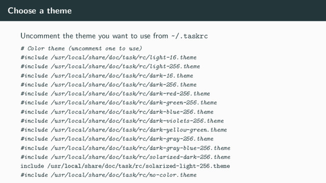 Choose a theme
Uncomment the theme you want to use from ~/.taskrc
# Color theme (uncomment one to use)
#include /usr/local/share/doc/task/rc/light-16.theme
#include /usr/local/share/doc/task/rc/light-256.theme
#include /usr/local/share/doc/task/rc/dark-16.theme
#include /usr/local/share/doc/task/rc/dark-256.theme
#include /usr/local/share/doc/task/rc/dark-red-256.theme
#include /usr/local/share/doc/task/rc/dark-green-256.theme
#include /usr/local/share/doc/task/rc/dark-blue-256.theme
#include /usr/local/share/doc/task/rc/dark-violets-256.theme
#include /usr/local/share/doc/task/rc/dark-yellow-green.theme
#include /usr/local/share/doc/task/rc/dark-gray-256.theme
#include /usr/local/share/doc/task/rc/dark-gray-blue-256.theme
#include /usr/local/share/doc/task/rc/solarized-dark-256.theme
include /usr/local/share/doc/task/rc/solarized-light-256.theme
#include /usr/local/share/doc/task/rc/no-color.theme
