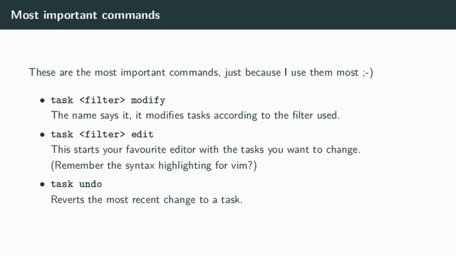 Most important commands
These are the most important commands, just because I use them most ;-)
• task  modify
The name says it, it modiﬁes tasks according to the ﬁlter used.
• task  edit
This starts your favourite editor with the tasks you want to change.
(Remember the syntax highlighting for vim?)
• task undo
Reverts the most recent change to a task.
