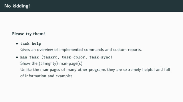 No kidding!
Please try them!
• task help
Gives an overview of implemented commands and custom reports.
• man task (taskrc, task-color, task-sync)
Show the (almighty) man-page(s).
Unlike the man-pages of many other programs they are extremely helpful and full
of information and examples.
