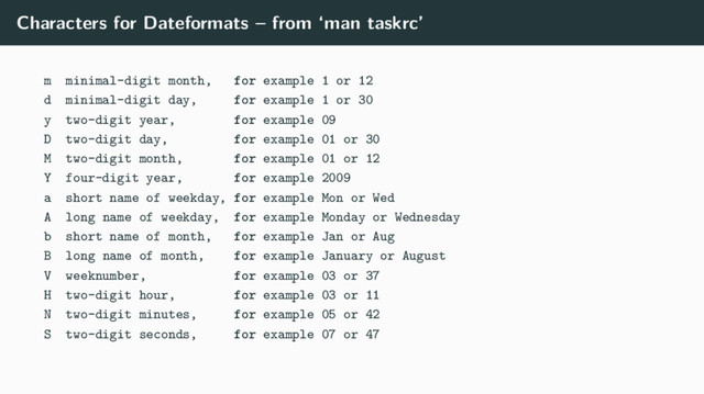 Characters for Dateformats – from ‘man taskrc’
m minimal-digit month, for example 1 or 12
d minimal-digit day, for example 1 or 30
y two-digit year, for example 09
D two-digit day, for example 01 or 30
M two-digit month, for example 01 or 12
Y four-digit year, for example 2009
a short name of weekday, for example Mon or Wed
A long name of weekday, for example Monday or Wednesday
b short name of month, for example Jan or Aug
B long name of month, for example January or August
V weeknumber, for example 03 or 37
H two-digit hour, for example 03 or 11
N two-digit minutes, for example 05 or 42
S two-digit seconds, for example 07 or 47
