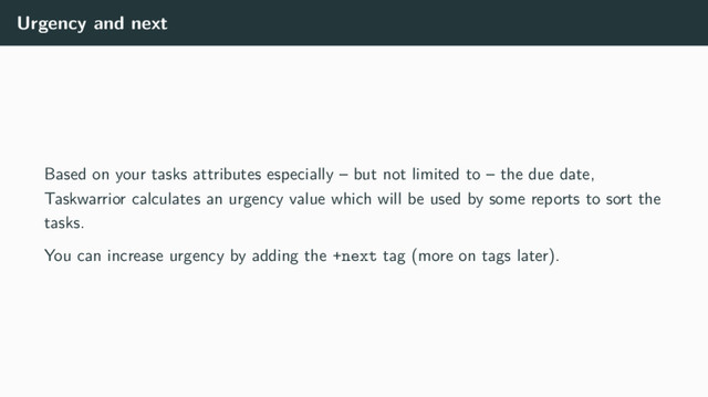 Urgency and next
Based on your tasks attributes especially – but not limited to – the due date,
Taskwarrior calculates an urgency value which will be used by some reports to sort the
tasks.
You can increase urgency by adding the +next tag (more on tags later).
