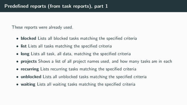 Predeﬁned reports (from task reports), part 1
These reports were already used.
• blocked Lists all blocked tasks matching the speciﬁed criteria
• list Lists all tasks matching the speciﬁed criteria
• long Lists all task, all data, matching the speciﬁed criteria
• projects Shows a list of all project names used, and how many tasks are in each
• recurring Lists recurring tasks matching the speciﬁed criteria
• unblocked Lists all unblocked tasks matching the speciﬁed criteria
• waiting Lists all waiting tasks matching the speciﬁed criteria
