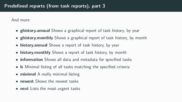 Predeﬁned reports (from task reports), part 3
And more:
• ghistory.annual Shows a graphical report of task history, by year
• ghistory.monthly Shows a graphical report of task history, by month
• history.annual Shows a report of task history, by year
• history.monthly Shows a report of task history, by month
• information Shows all data and metadata for speciﬁed tasks
• ls Minimal listing of all tasks matching the speciﬁed criteria
• minimal A really minimal listing
• newest Shows the newest tasks
• next Lists the most urgent tasks
