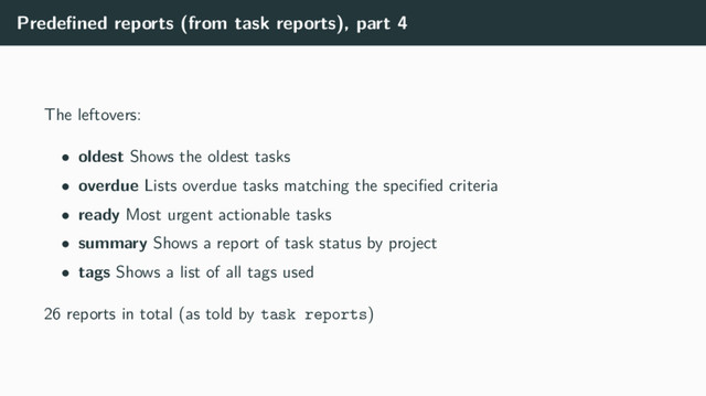 Predeﬁned reports (from task reports), part 4
The leftovers:
• oldest Shows the oldest tasks
• overdue Lists overdue tasks matching the speciﬁed criteria
• ready Most urgent actionable tasks
• summary Shows a report of task status by project
• tags Shows a list of all tags used
26 reports in total (as told by task reports)
