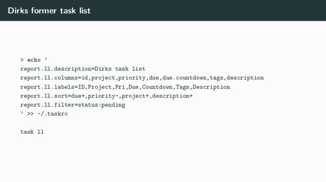 Dirks former task list
> echo ’
report.ll.description=Dirks task list
report.ll.columns=id,project,priority,due,due.countdown,tags,description
report.ll.labels=ID,Project,Pri,Due,Countdown,Tags,Description
report.ll.sort=due+,priority-,project+,description+
report.ll.filter=status:pending
’ >> ~/.taskrc
task ll
