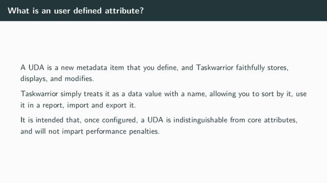 What is an user deﬁned attribute?
A UDA is a new metadata item that you deﬁne, and Taskwarrior faithfully stores,
displays, and modiﬁes.
Taskwarrior simply treats it as a data value with a name, allowing you to sort by it, use
it in a report, import and export it.
It is intended that, once conﬁgured, a UDA is indistinguishable from core attributes,
and will not impart performance penalties.
