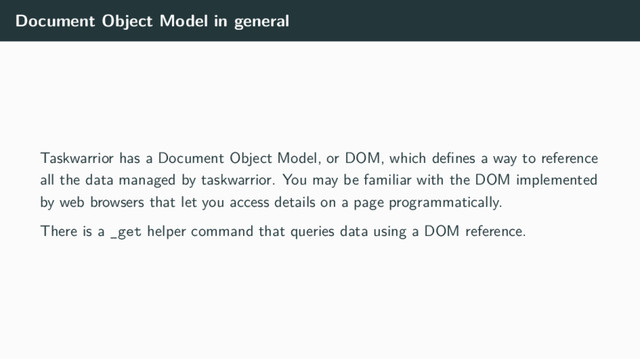 Document Object Model in general
Taskwarrior has a Document Object Model, or DOM, which deﬁnes a way to reference
all the data managed by taskwarrior. You may be familiar with the DOM implemented
by web browsers that let you access details on a page programmatically.
There is a _get helper command that queries data using a DOM reference.

