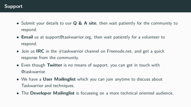 Support
• Submit your details to our Q & A site, then wait patiently for the community to
respond.
• Email us at support@taskwarrior.org, then wait patiently for a volunteer to
respond.
• Join us IRC in the #taskwarrior channel on Freenode.net, and get a quick
response from the community.
• Even though Twitter is no means of support, you can get in touch with
@taskwarrior.
• We have a User Mailinglist which you can join anytime to discuss about
Taskwarrior and techniques.
• The Developer Mailinglist is focussing on a more technical oriented audience.

