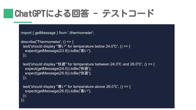 ChatGPTによる回答 - テストコード
import { getMessage } from './thermometer';
describe('Thermometer', () => {
test('should display "寒い" for temperature below 24.0℃', () => {
expect(getMessage(23.9)).toBe('寒い');
});
test('should display "快適" for temperature between 24.0℃ and 26.0℃', () => {
expect(getMessage(24.0)).toBe('快適');
expect(getMessage(25.9)).toBe('快適');
});
test('should display "暑い" for temperature above 26.0℃', () => {
expect(getMessage(26.0)).toBe('暑い');
});
});
