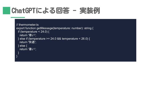 ChatGPTによる回答 - 実装例
// thermometer.ts
export function getMessage(temperature: number): string {
if (temperature < 24.0) {
return '寒い';
} else if (temperature >= 24.0 && temperature < 26.0) {
return '快適';
} else {
return '暑い';
}
}
