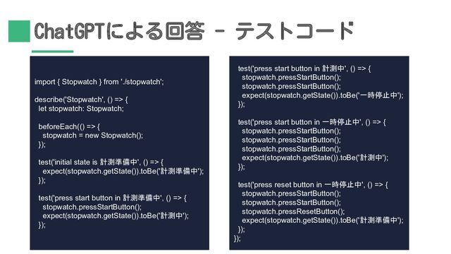 ChatGPTによる回答 - テストコード
import { Stopwatch } from './stopwatch';
describe('Stopwatch', () => {
let stopwatch: Stopwatch;
beforeEach(() => {
stopwatch = new Stopwatch();
});
test('initial state is 計測準備中', () => {
expect(stopwatch.getState()).toBe('計測準備中');
});
test('press start button in 計測準備中', () => {
stopwatch.pressStartButton();
expect(stopwatch.getState()).toBe('計測中');
});
test('press start button in 計測中', () => {
stopwatch.pressStartButton();
stopwatch.pressStartButton();
expect(stopwatch.getState()).toBe('一時停止中');
});
test('press start button in 一時停止中', () => {
stopwatch.pressStartButton();
stopwatch.pressStartButton();
stopwatch.pressStartButton();
expect(stopwatch.getState()).toBe('計測中');
});
test('press reset button in 一時停止中', () => {
stopwatch.pressStartButton();
stopwatch.pressStartButton();
stopwatch.pressResetButton();
expect(stopwatch.getState()).toBe('計測準備中');
});
});
