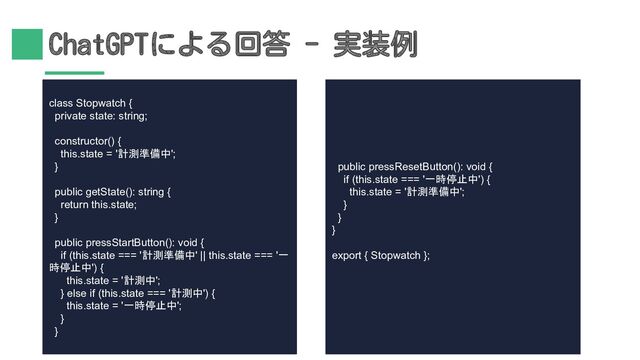 ChatGPTによる回答 - 実装例
class Stopwatch {
private state: string;
constructor() {
this.state = '計測準備中';
}
public getState(): string {
return this.state;
}
public pressStartButton(): void {
if (this.state === '計測準備中' || this.state === '一
時停止中') {
this.state = '計測中';
} else if (this.state === '計測中') {
this.state = '一時停止中';
}
}
public pressResetButton(): void {
if (this.state === '一時停止中') {
this.state = '計測準備中';
}
}
}
export { Stopwatch };
