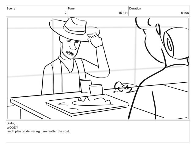 Scene
2
Panel
15 / 41
Duration
01 00
Dialog
WOODY
and I plan on delivering it no matter the cost.
