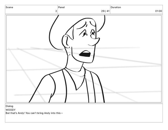Scene
2
Panel
29 / 41
Duration
01 00
Dialog
WOODY
But thatʼs Andy! You canʼt bring Andy into this--
