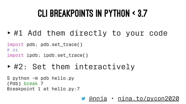 CLI BREAKPOINTS IN PYTHON < 3.7
‣ #1 Add them directly to your code
import pdb; pdb.set_trace()
# or
import ipdb; ipdb.set_trace()
‣ #2: Set them interactively
$ python -m pdb hello.py
(Pdb) break 7
Breakpoint 1 at hello.py:7
@nnja • nina.to/pycon2020
