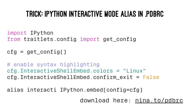 TRICK: IPYTHON INTERACTIVE MODE ALIAS IN .PDBRC
import IPython
from traitlets.conﬁg import get_conﬁg
cfg = get_conﬁg()
# enable syntax highlighting
cfg.InteractiveShellEmbed.colors = "Linux"
cfg.InteractiveShellEmbed.conﬁrm_exit = False
alias interacti IPython.embed(conﬁg=cfg)
download here: nina.to/pdbrc
