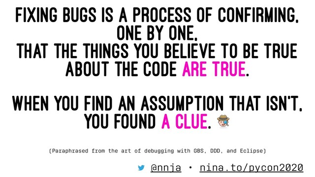 FIXING BUGS IS A PROCESS OF CONFIRMING,
ONE BY ONE,
THAT THE THINGS YOU BELIEVE TO BE TRUE
ABOUT THE CODE ARE TRUE.
WHEN YOU FIND AN ASSUMPTION THAT ISN'T,
YOU FOUND A CLUE.
(Paraphrased from the art of debugging with GBS, DDD, and Eclipse)
@nnja • nina.to/pycon2020
