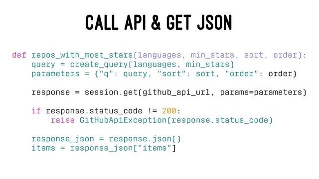 CALL API & GET JSON
def repos_with_most_stars(languages, min_stars, sort, order):
query = create_query(languages, min_stars)
parameters = {"q": query, "sort": sort, "order": order}
response = session.get(github_api_url, params=parameters)
if response.status_code != 200:
raise GitHubApiException(response.status_code)
response_json = response.json()
items = response_json["items"]
