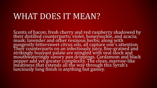 WHAT DOES IT MEAN?
Scents of bacon; fresh cherry and red raspberry shadowed by
their distilled counterparts; violet, honeysuckle, and acacia;
musk; lavender and other resinous herbs; along with
pungently bittersweet citrus oils, all capture one’s attention.
Their counterparts on an infectiously juicy, fine-grained and
strikingly buoyant palate are mingled with veal stock and
mouthwateringly savory pan drippings. Cardamom and black
pepper add yet greater complexity. The clean, marrow-like
meatiness that extends all the way through this Syrah’s
lusciously long finish is anything but gamey.
