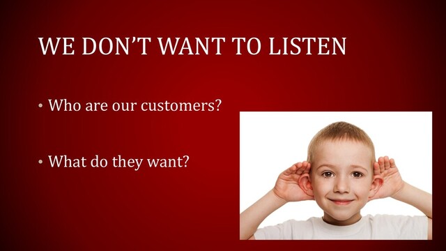 WE DON’T WANT TO LISTEN
• Who are our customers?
• What do they want?
