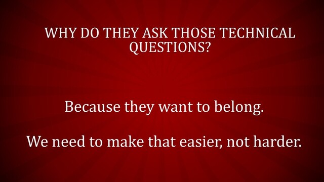 WHY DO THEY ASK THOSE TECHNICAL
QUESTIONS?
Because they want to belong.
We need to make that easier, not harder.
